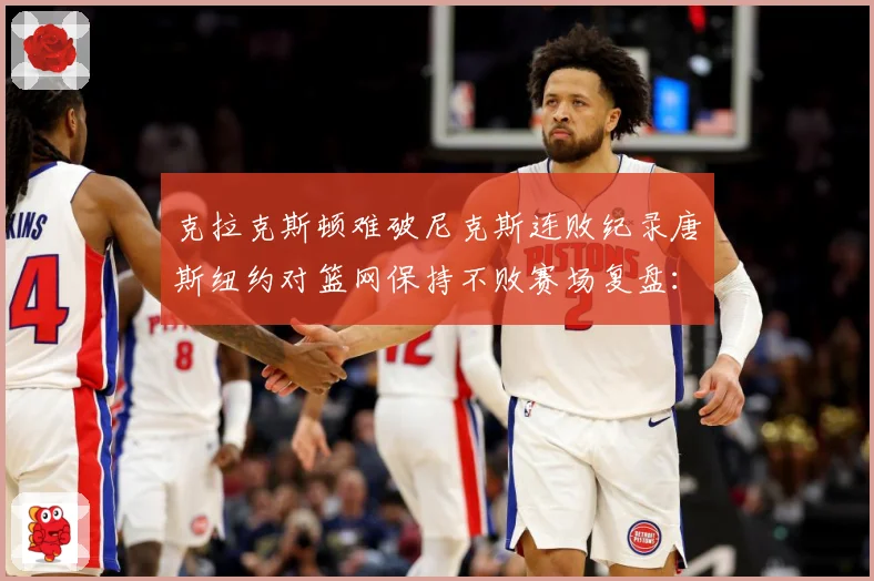克拉克斯顿难破尼克斯连败纪录唐斯纽约对篮网保持不败赛场复盘：最新赛事动态与深度分析