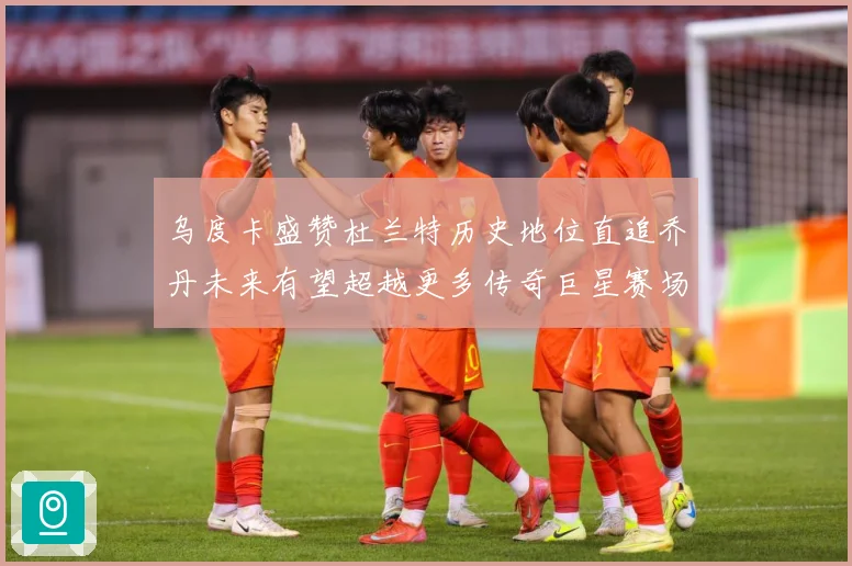 乌度卡盛赞杜兰特历史地位直追乔丹未来有望超越更多传奇巨星赛场复盘：最新赛事动态与深度分析