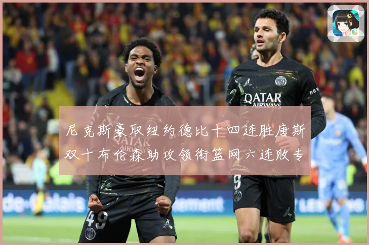 尼克斯豪取纽约德比十四连胜唐斯双十布伦森助攻领衔篮网六连败专题观察：最新赛事动态与深度分析