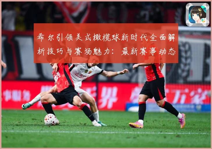 希尔引领美式橄榄球新时代全面解析技巧与赛场魅力：最新赛事动态与深度分析