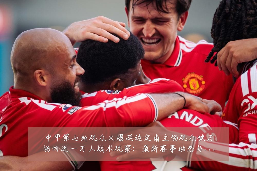 中甲第七轮观众火爆延边定南主场观众破万场均近一万人战术观察：最新赛事动态与深度分析