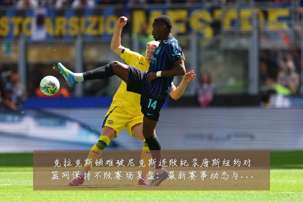 克拉克斯顿难破尼克斯连败纪录唐斯纽约对篮网保持不败赛场复盘:最新赛事动态与深度分析