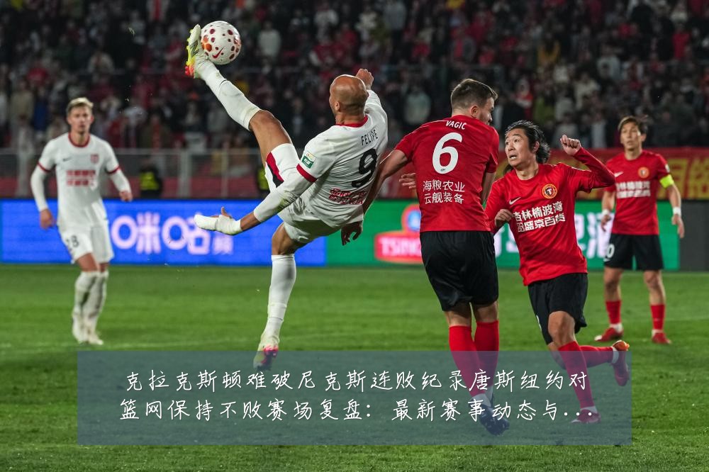 克拉克斯顿难破尼克斯连败纪录唐斯纽约对篮网保持不败赛场复盘:最新赛事动态与深度分析