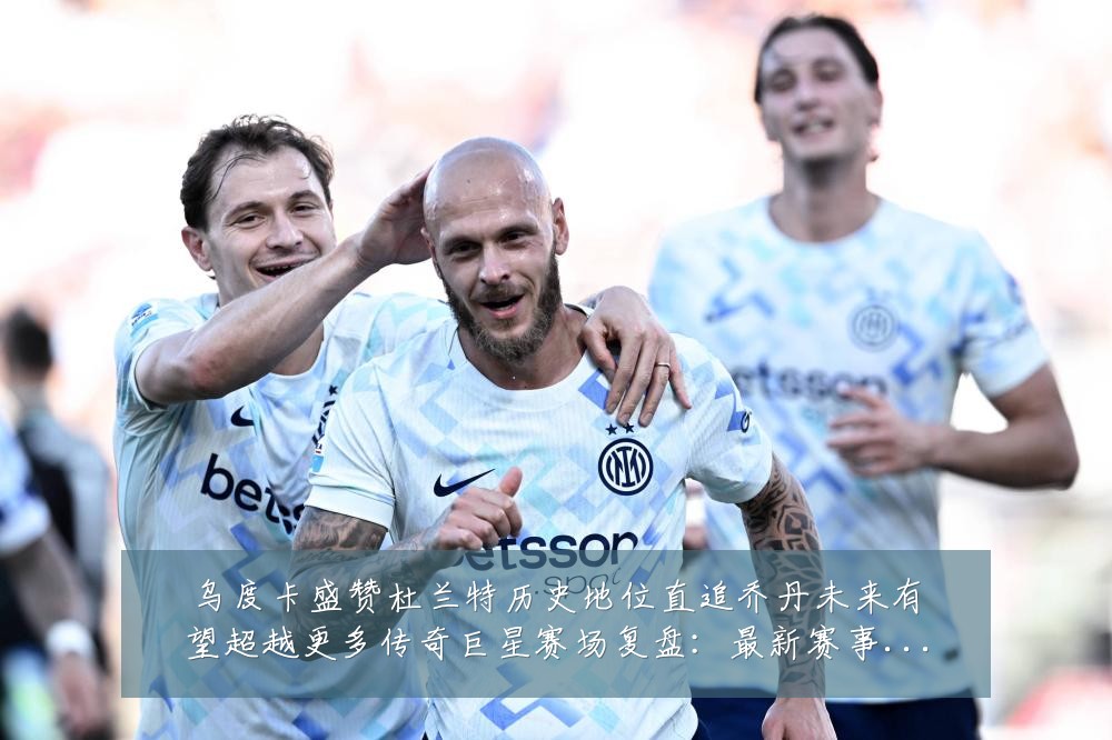 乌度卡盛赞杜兰特历史地位直追乔丹未来有望超越更多传奇巨星赛场复盘:最新赛事动态与深度分析